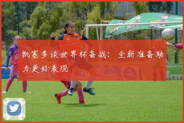 凯塞多谈世界杯备战：全新准备助力更好表现