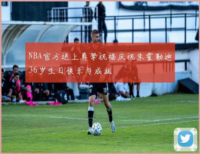 NBA官方送上真挚祝福庆祝朱霍勒迪36岁生日快乐与成就
