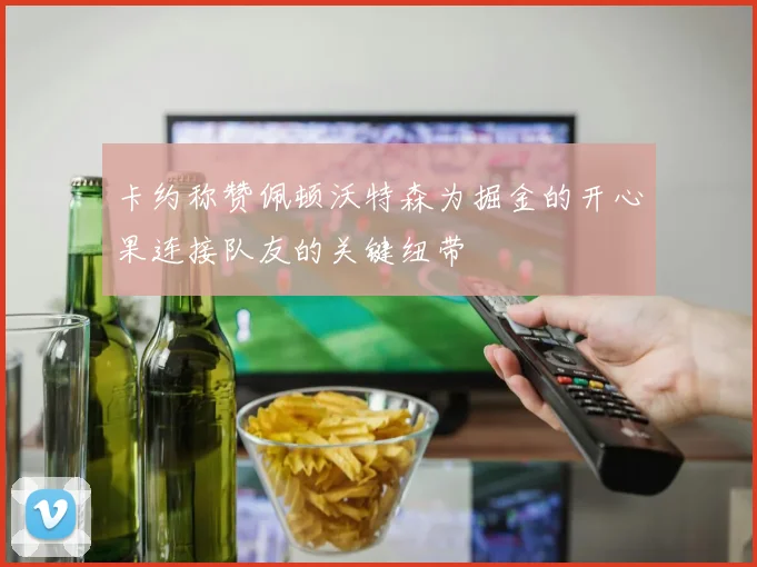 卡约称赞佩顿沃特森为掘金的开心果连接队友的关键纽带