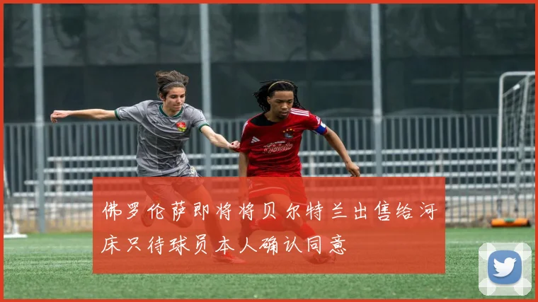 佛罗伦萨即将将贝尔特兰出售给河床只待球员本人确认同意