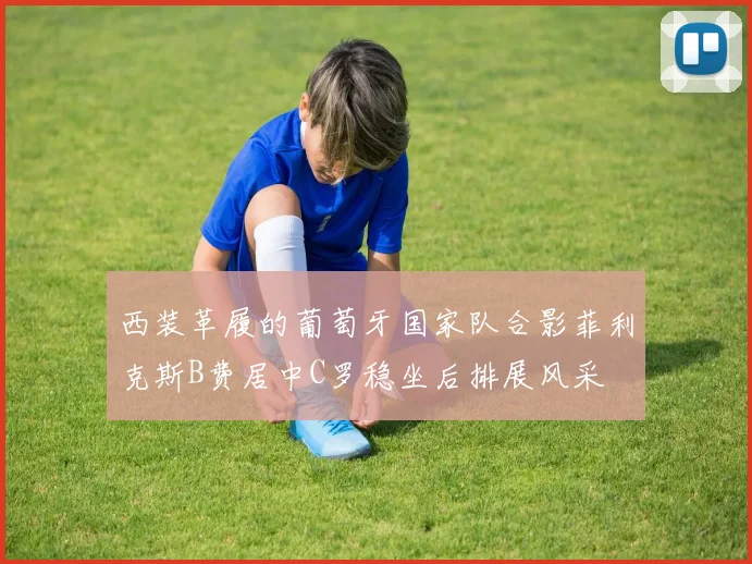 西装革履的葡萄牙国家队合影菲利克斯B费居中C罗稳坐后排展风采