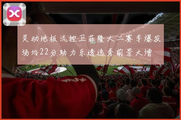灵动地板流控卫菲隆大二赛季爆发场均22分助力乐透选秀前景大增