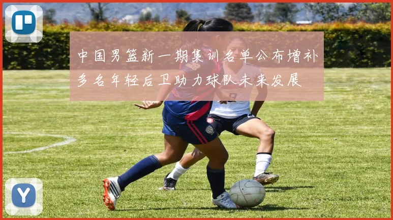 中国男篮新一期集训名单公布增补多名年轻后卫助力球队未来发展