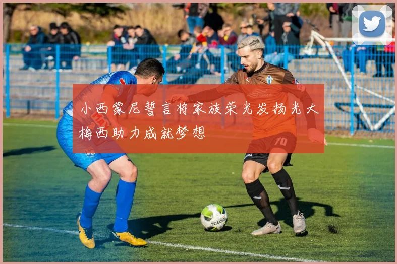 小西蒙尼誓言将家族荣光发扬光大梅西助力成就梦想