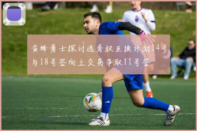 黄蜂勇士探讨选秀权互换计划14号与18号签向上交易争取11号签