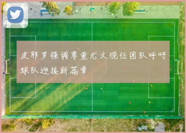 皮耶罗强调尊重尤文现任团队呼吁球队迎接新篇章