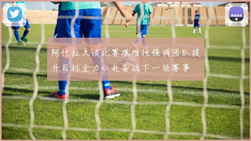 阿什拉夫谈比赛艰难性强调团队提升目标全力以赴备战下一场赛事