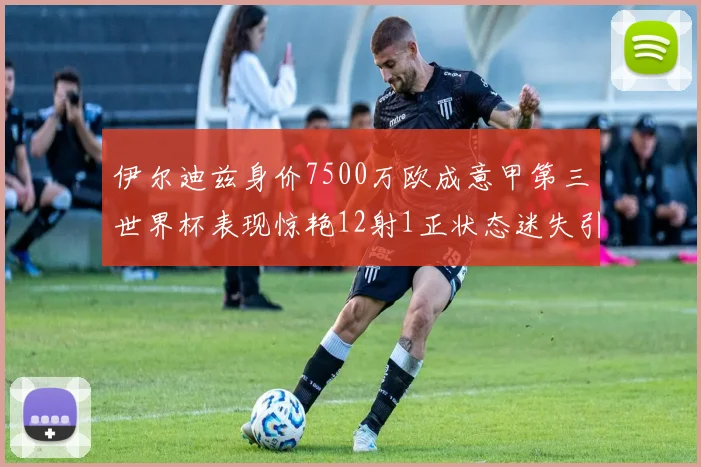 伊尔迪兹身价7500万欧成意甲第三世界杯表现惊艳12射1正状态迷失引发关注